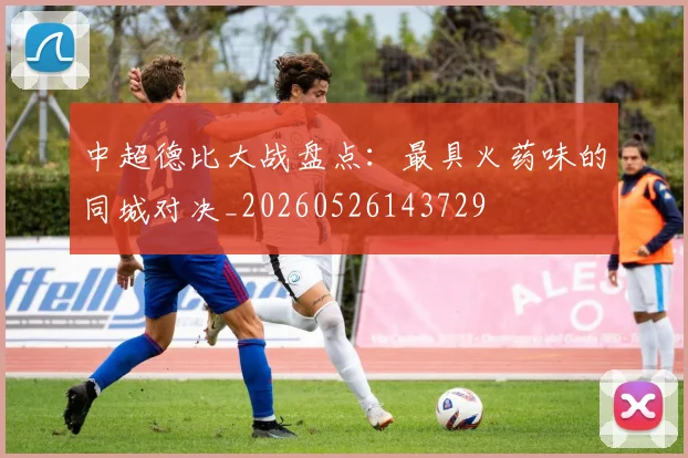 中超德比大战盘点：最具火药味的同城对决_20260526143729