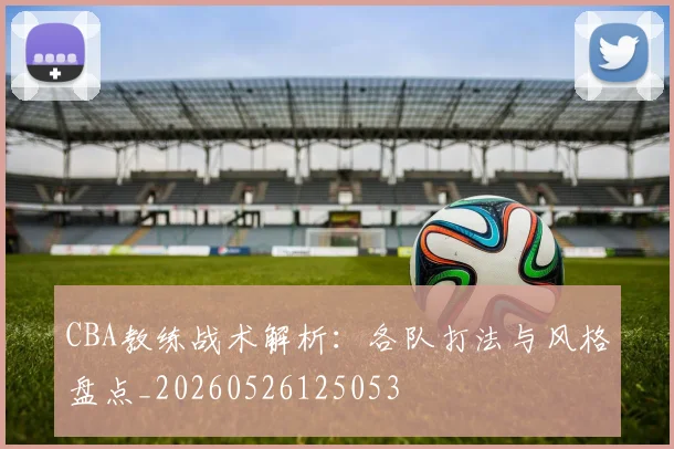 CBA教练战术解析:各队打法与风格盘点_20260526125053