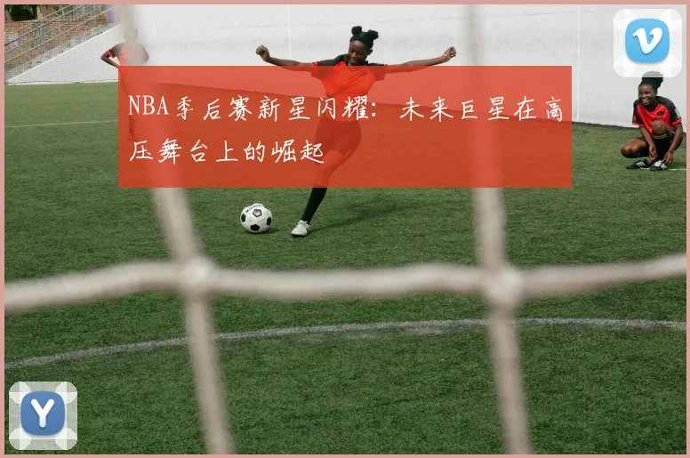 NBA季后赛新星闪耀：未来巨星在高压舞台上的崛起