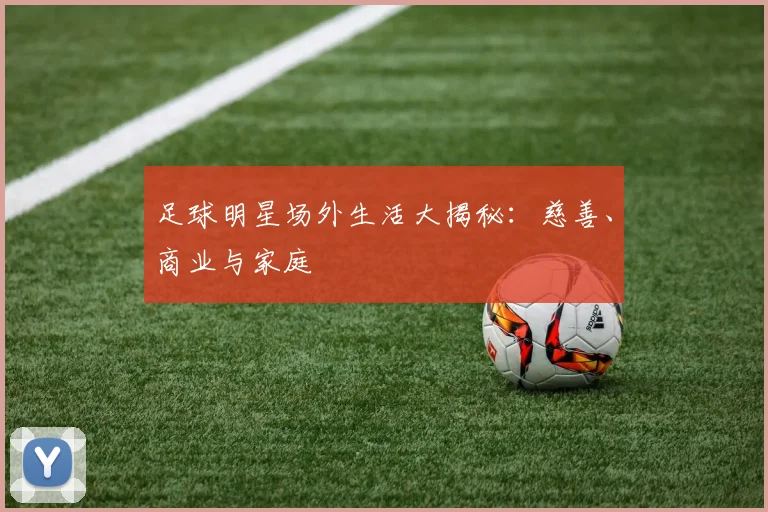 足球明星场外生活大揭秘：慈善、商业与家庭