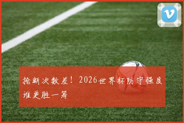 抢断次数差!2026世界杯防守强度谁更胜一筹