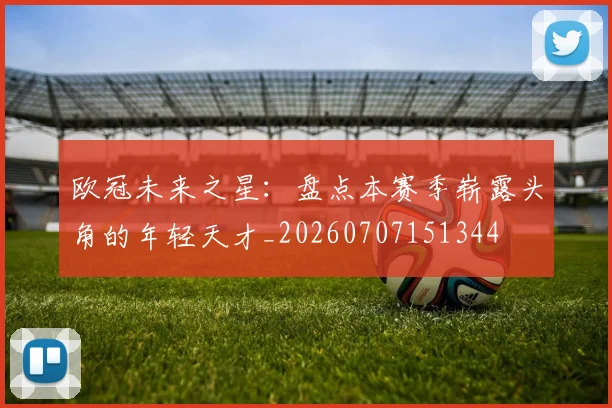 欧冠未来之星:盘点本赛季崭露头角的年轻天才_20260707151344